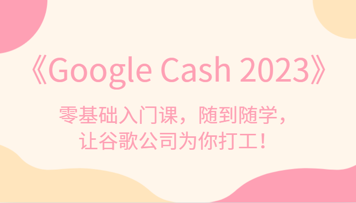 《Google Cash 2023》零基础入门课，随到随学，让谷歌公司为你打工！-讯领网创