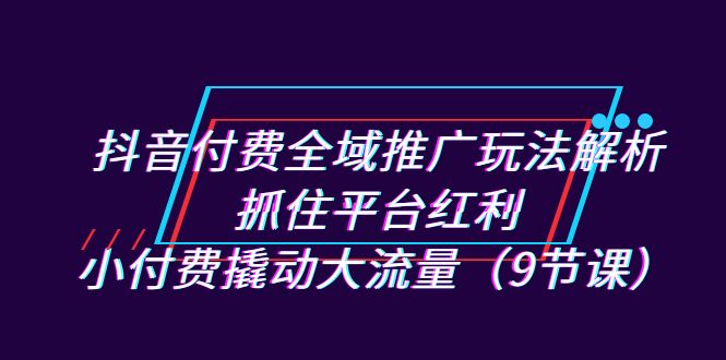 抖音付费全域推广玩法解析：抓住平台红利，小付费撬动大流量（9节课）-讯领网创