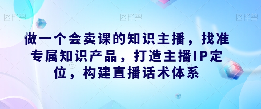 做一个会卖课的知识主播，找准专属知识产品，打造主播IP定位，构建直播话术体系-讯领网创