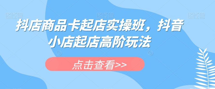 抖店商品卡起店实操班，抖音小店起店高阶玩法-讯领网创