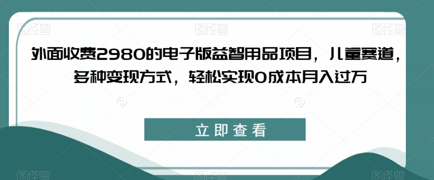 外面收费2980的电子版益智用品项目，儿童赛道，多种变现方式，轻松实现0成本月入过万【揭秘】-讯领网创