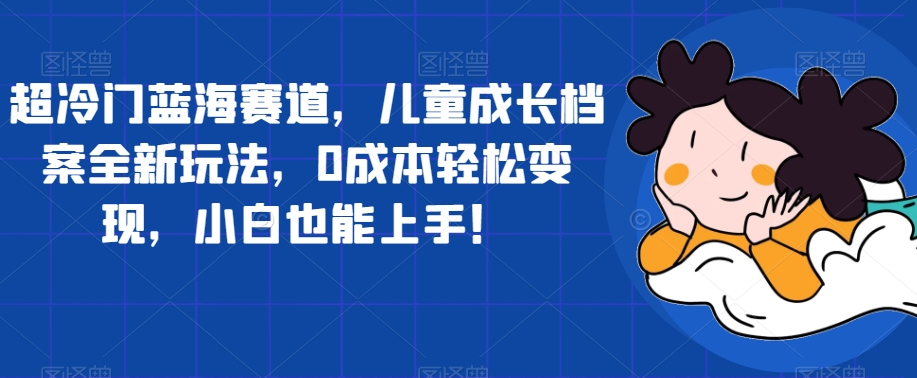超冷门蓝海赛道，儿童成长档案全新玩法，0成本轻松变现，小白也能上手【揭秘】-讯领网创