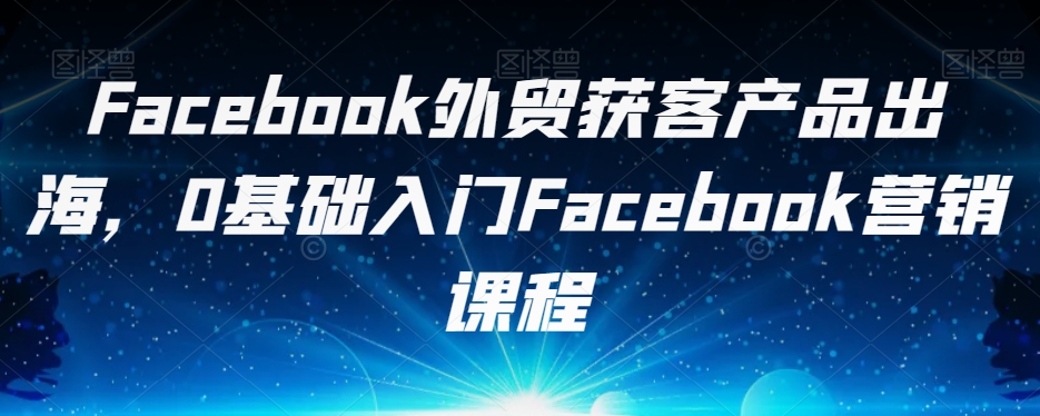 Facebook外贸获客产品出海，0基础入门Facebook营销课程-讯领网创