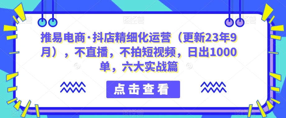 推易电商·抖店精细化运营（更新23年9月），不直播，不拍短视频，日出1000单，六大实战篇-讯领网创