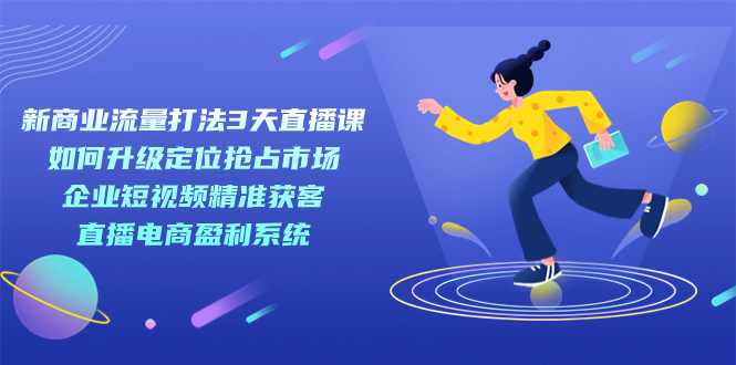 新商业-流量打法3天直播课：定位抢占市场 企业短视频获客 直播电商盈利系统-讯领网创