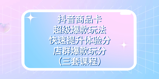 抖音商品卡-超级爆款玩法+快速提升体验分+店群爆款玩分（三套课程）-讯领网创