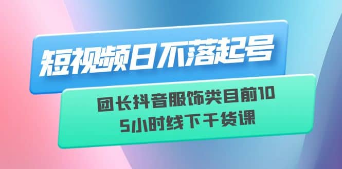 短视频日不落起号【6月11线下课】团长抖音服饰类目前10 5小时线下干货课-讯领网创