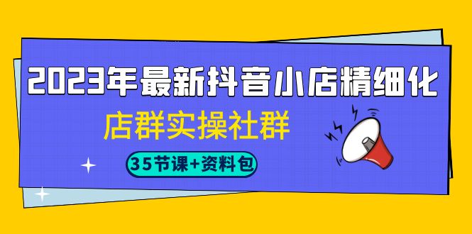 2023年最新抖音小店精细化-店群实操社群（35节课+资料包）-讯领网创
