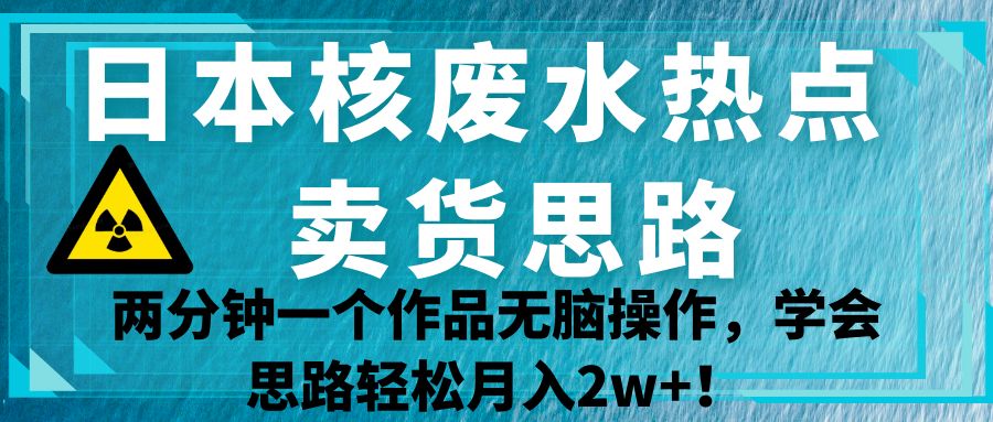 日本核废水热点卖货思路，两分钟一个作品无脑操作，学会思路轻松月入2w+！-讯领网创