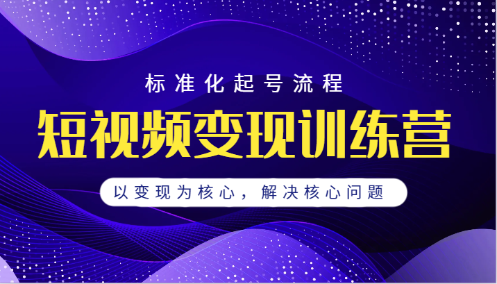 短视频变现训练营，标准化起号流程，以变现为核心，解决核心问题-讯领网创