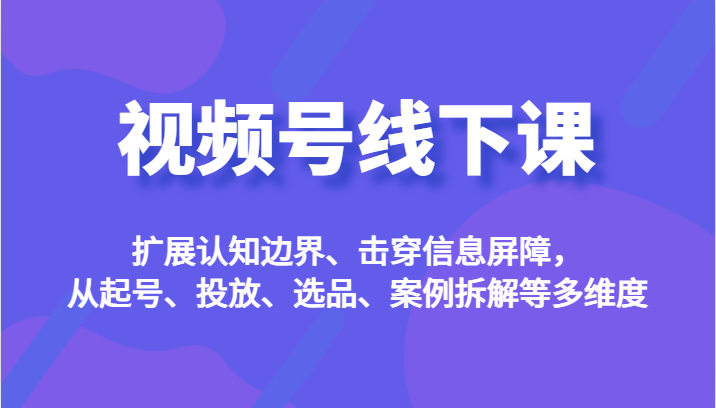 视频号线下课，扩展认知边界、击穿信息屏障，从起号、投放、选品、案例拆解等多维度-讯领网创