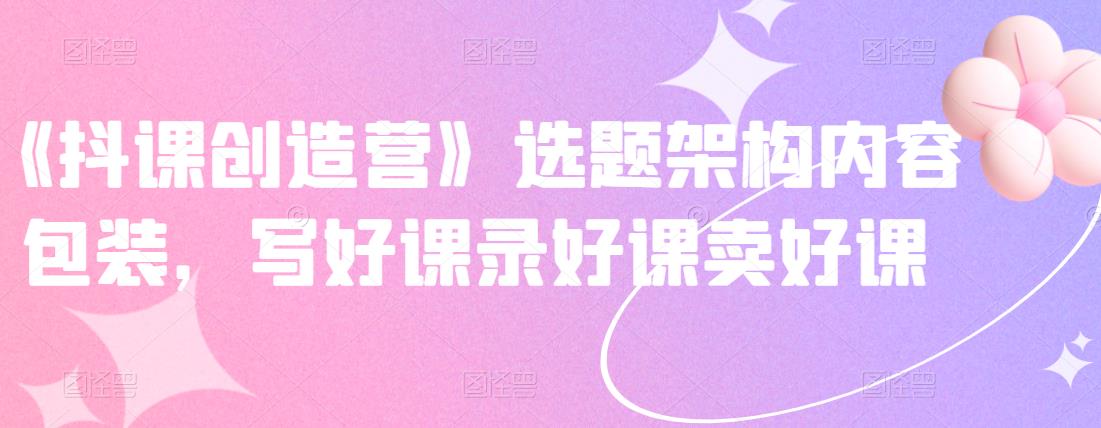 《抖课创造营》选题架构内容包装，写好课录好课卖好课-讯领网创