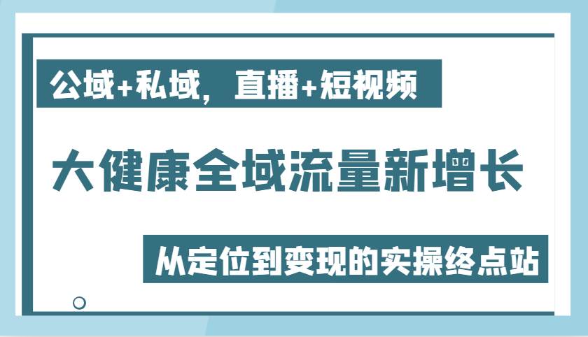 大健康全域流量新增长6.0，公域+私域，直播+短视频，从定位到变现的实操终点站-讯领网创