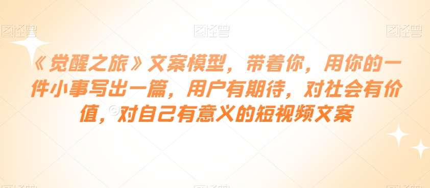 《觉醒之旅》文案模型，带着你，用你的一件小事写出一篇，用户有期待，对社会有价值，对自己有意义的短视频文案-讯领网创
