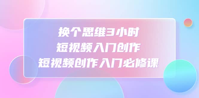 换个思维3小时短视频入门创作，短视频创作入门必修课-讯领网创