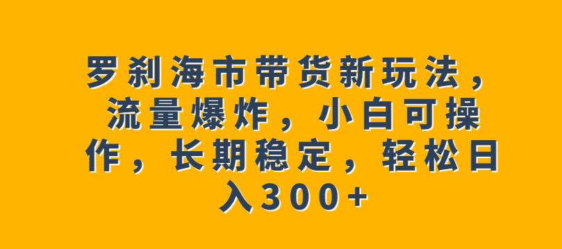 罗刹海市带货新玩法，流量爆炸，小白可操作，长期稳定，轻松日入300+【揭秘】-讯领网创