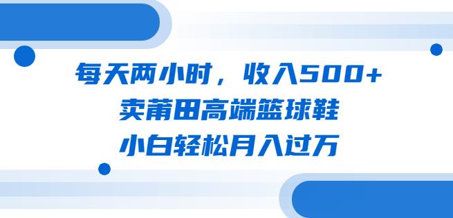 每天两小时，收入500+，卖莆田高端篮球鞋，小白轻松月入过万（教程+素材）【揭秘】-讯领网创