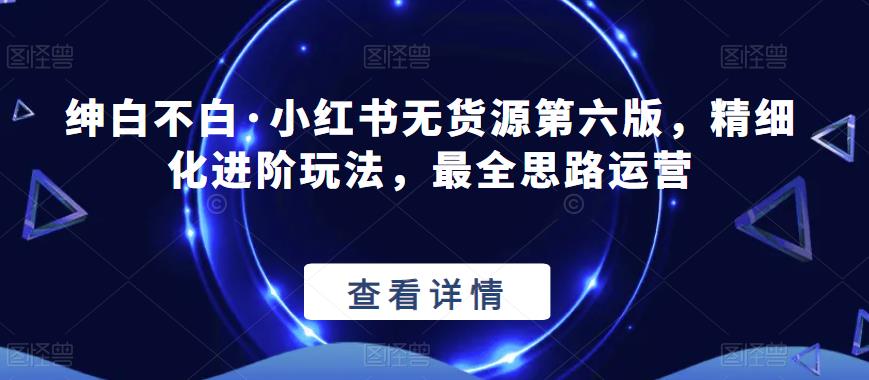 绅白不白·小红书无货源第六版，精细化进阶玩法，最全思路运营-讯领网创