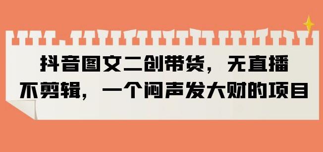 抖音图文二创带货，无直播，不剪辑，一个闷声发大财的项目【揭秘】-讯领网创