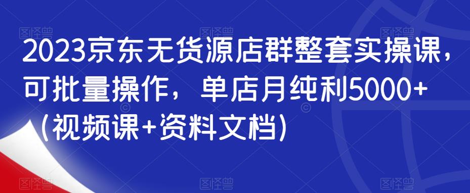 2023京东无货源店群整套实操课，可批量操作，单店月纯利5000+（视频课+资料文档）-讯领网创