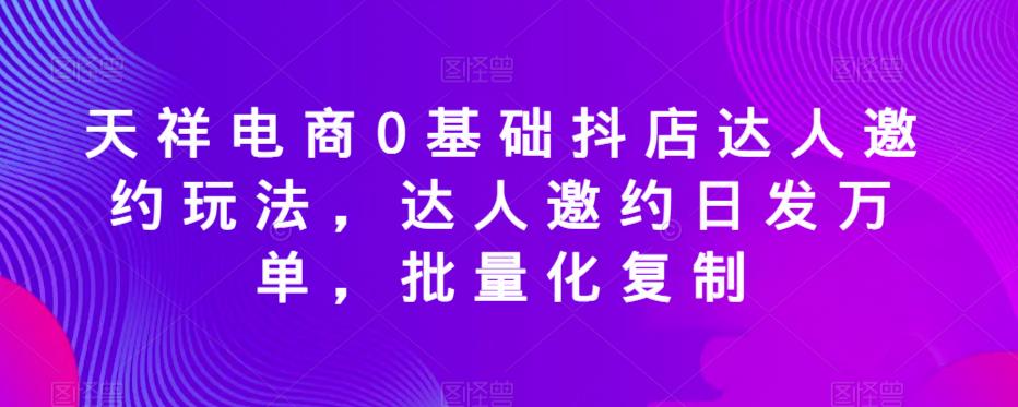 天祥电商0基础抖店达人邀约玩法，达人邀约日发万单，批量化复制-讯领网创