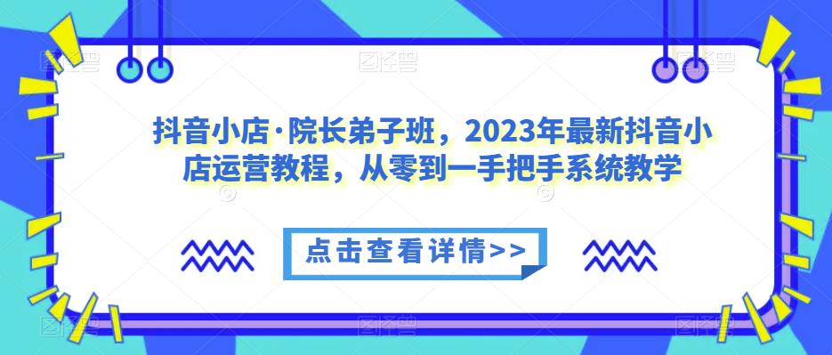 抖音小店·院长弟子班，2023年最新抖音小店运营教程，从零到一手把手系统教学-讯领网创