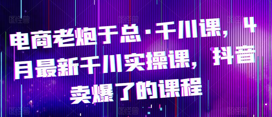 电商老炮于总·千川课，最新千川实操课，抖音卖爆了的课程-讯领网创
