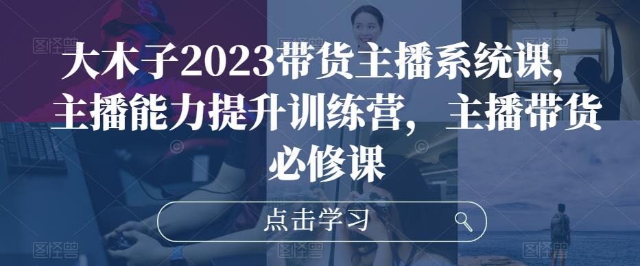 大木子2023带货主播系统课，主播能力提升训练营，主播带货必修课-讯领网创