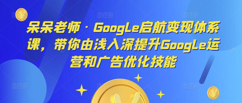 呆呆老师·Google启航变现体系课，带你由浅入深提升Google运营和广告优化技能-讯领网创