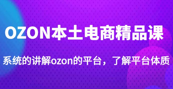 老迟·OZON本土电商精品课，系统的讲解ozon的平台，学完可独自运营ozon的店铺-讯领网创