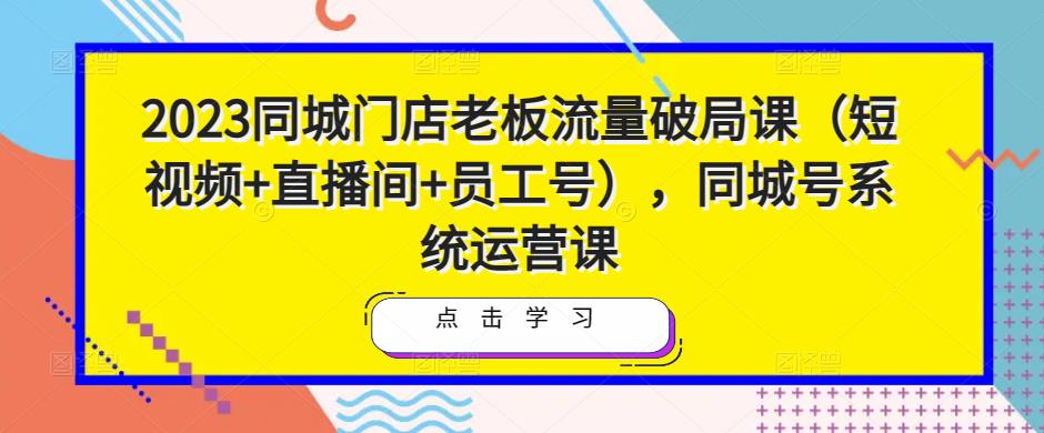 2023同城门店老板流量破局课（短视频+直播间+员工号），同城号系统运营课-讯领网创