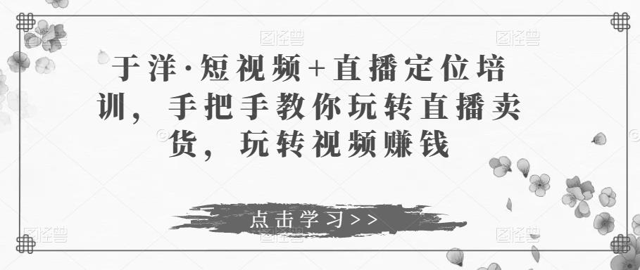 于洋·短视频+直播定位培训，手把手教你玩转直播卖货，玩转视频赚钱-讯领网创
