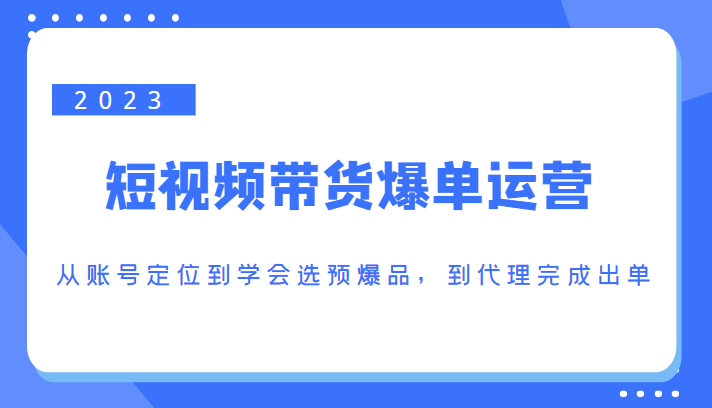 2023短视频带货爆单运营，从账号定位到学会选预爆品，到代理完成出单（价值1250元）-讯领网创