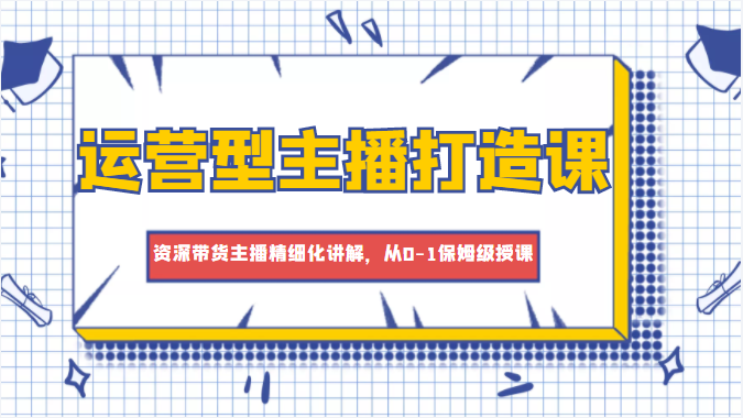 运营型主播打造课，资深带货主播精细化讲解，从0-1保姆级授课-讯领网创
