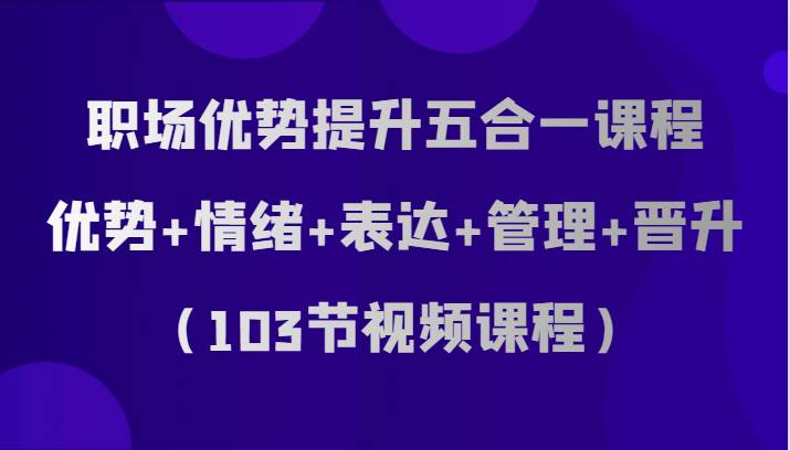 职场优势提升五合一课程，优势+情绪+表达+管理+晋升（103节视频课程）-讯领网创