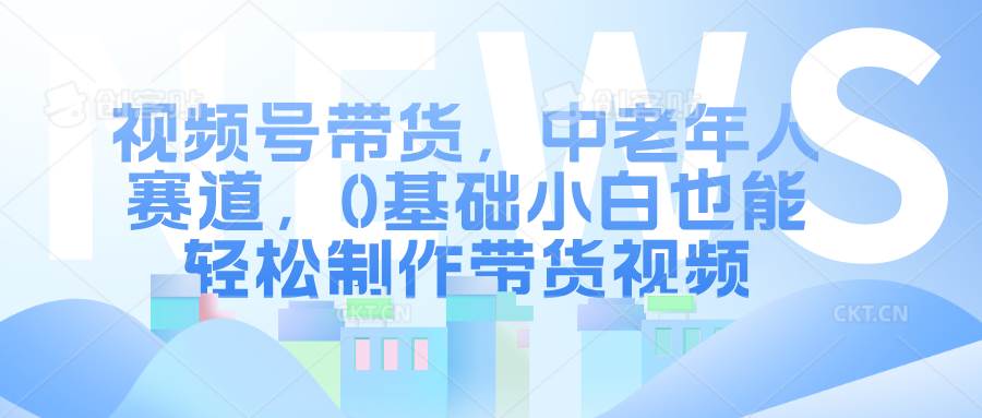 视频号带货，中老年人赛道，0基础小白也能轻松制作带货视频-讯领网创