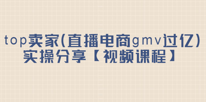 top卖家（直播电商gmv过亿）实操分享【视频课程】-讯领网创
