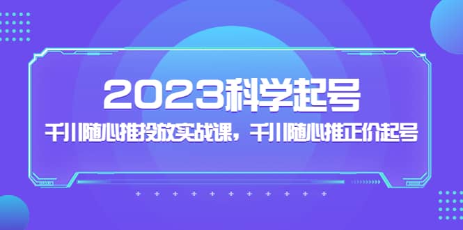 2023科学起号，千川随心推投放实战课，千川随心推正价起号-讯领网创