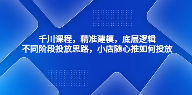 千川课程，精准建模，底层逻辑，不同阶段投放思路，小店随心推如何投放-讯领网创