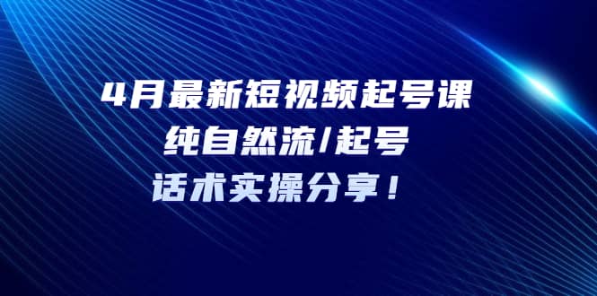 4月最新短视频起号课：纯自然流/起号，话术实操分享-讯领网创