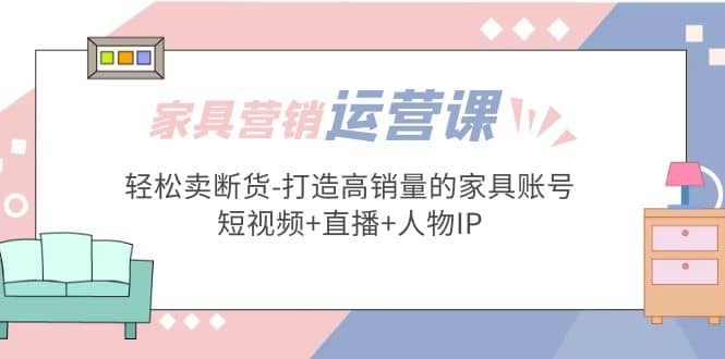家具营销·运营实战 轻松卖断货-打造高销量的家具账号(短视频+直播+人物IP)-讯领网创