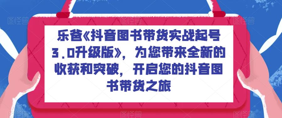 乐爸《抖音图书带货实战起号3.0升级版》，为您带来全新的收获和突破，开启您的抖音图书带货之旅-讯领网创