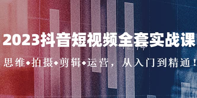 2023抖音短视频全套实战课：思维+拍摄+剪辑+运营，从入门到精通-62网赚