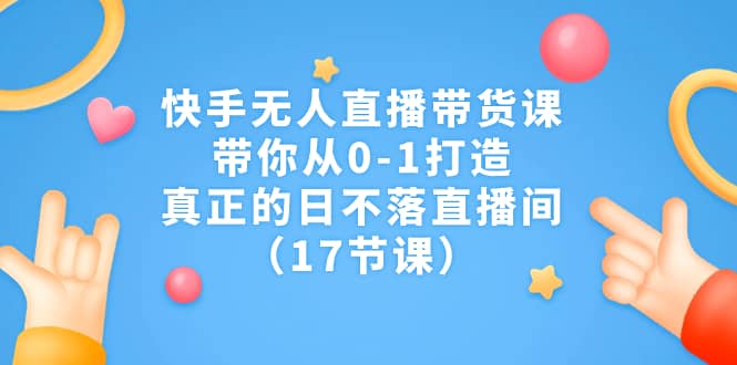 快手无人直播带货课，带你从0-1打造，真正的日不落直播间（17节课）-讯领网创