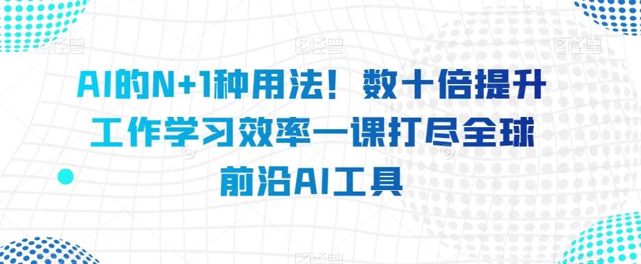 AI的N+1种用法！数十倍提升工作学习效率一课打尽全球前沿AI工具-讯领网创