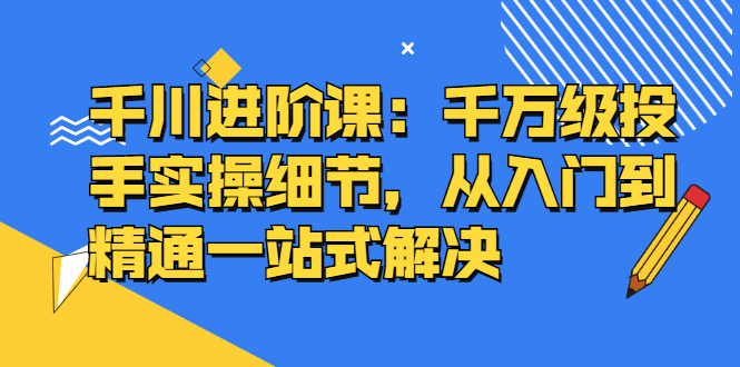 千川进阶课：千川投放细节实操，从入门到精通一站式解决-讯领网创