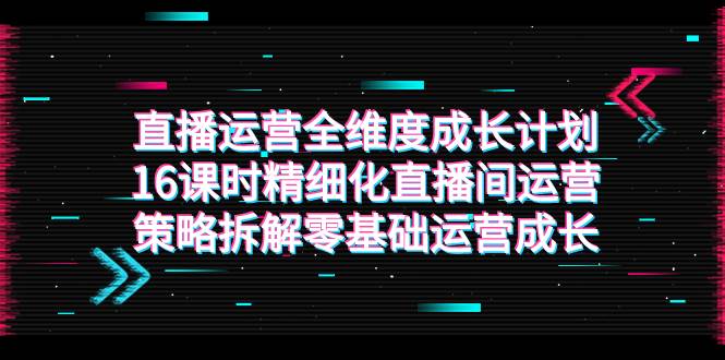 （7582期）直播运营-全维度 成长计划，16课时精细化直播间运营策略拆解零基础运营成长-讯领网创