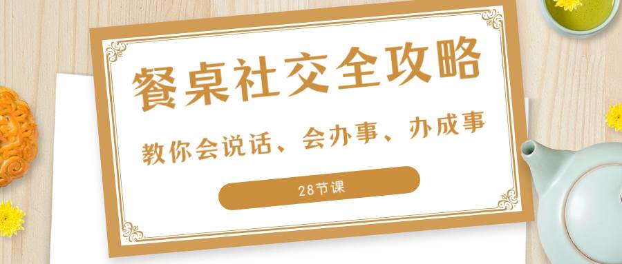 （8352期）27项·餐桌社交 全攻略：教你会说话、会办事、办成事（28节课）-讯领网创