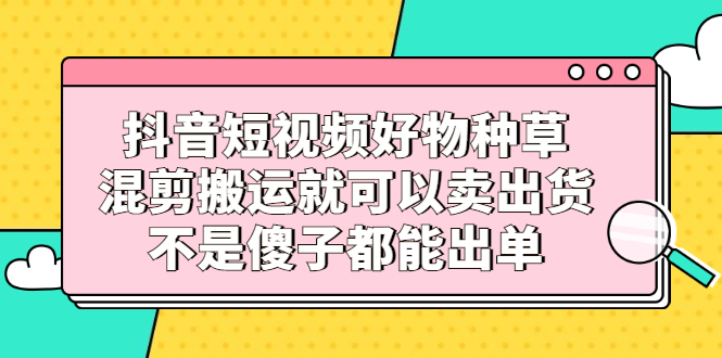 抖音短视频好物种草，混剪搬运就可以卖出货，不是傻子都能出单-讯领网创