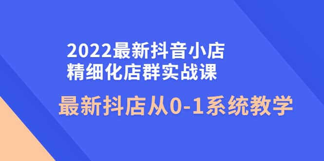 2022最新抖音小店精细化店群实战课，最新抖店从0-1系统教学-讯领网创